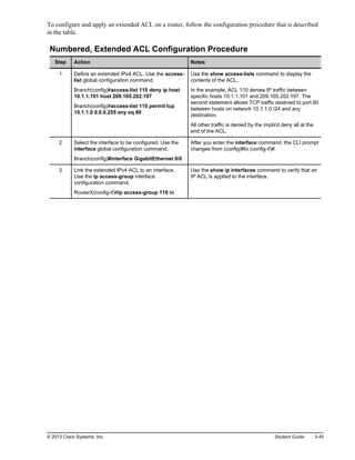 To configure and apply an extended ACL on a router, follow the configuration procedure that is described
in the table.
Numbered, Extended ACL Configuration Procedure
Step Action Notes
1 Define an extended IPv4 ACL. Use the access-
list global configuration command.
Branch(config)#access-list 110 deny ip host
10.1.1.101 host 209.165.202.197
Branch(config)#access-list 110 permit tcp
10.1.1.0 0.0.0.255 any eq 80
Use the show access-lists command to display the
contents of the ACL.
In the example, ACL 110 denies IP traffic between
specific hosts 10.1.1.101 and 209.165.202.197. The
second statement allows TCP traffic destined to port 80
between hosts on network 10.1.1.0 /24 and any
destination.
All other traffic is denied by the implicit deny all at the
end of the ACL.
2 Select the interface to be configured. Use the
interface global configuration command.
Branch(config)#interface GigabitEthernet 0/0
After you enter the interface command, the CLI prompt
changes from (config)#to (config-if)#.
3 Link the extended IPv4 ACL to an interface.
Use the ip access-group interface
configuration command.
RouterX(config-if)#ip access-group 110 in
Use the show ip interfaces command to verify that an
IP ACL is applied to the interface.
© 2013 Cisco Systems, Inc. Student Guide 3-45
 