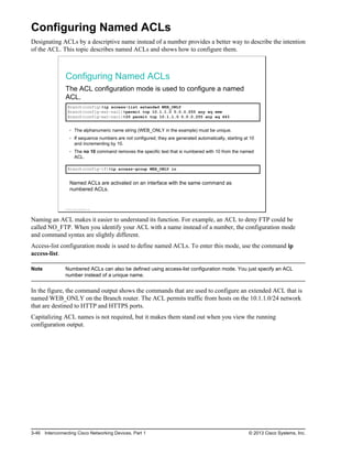 Configuring Named ACLs
Designating ACLs by a descriptive name instead of a number provides a better way to describe the intention
of the ACL. This topic describes named ACLs and shows how to configure them.
Configuring Named ACLs
The ACL configuration mode is used to configure a named
ACL.
Branch(config)#ip access-list extended WEB_ONLY
Branch(config-ext-nacl)#permit tcp 10.1.1.0 0.0.0.255 any eq www
Branch(config-ext-nacl)#20 permit tcp 10.1.1.0 0.0.0.255 any eq 443
The alphanumeric name string (WEB_ONLY in the example) must be unique.
If sequence numbers are not configured, they are generated automatically, starting at 10
and incrementing by 10.
The no 10 command removes the specific test that is numbered with 10 from the named
ACL.
Branch(config-if)#ip access-group WEB_ONLY in
Named ACLs are activated on an interface with the same command as
numbered ACLs.
© 2013 Cisco Systems, Inc.
Naming an ACL makes it easier to understand its function. For example, an ACL to deny FTP could be
called NO_FTP. When you identify your ACL with a name instead of a number, the configuration mode
and command syntax are slightly different.
Access-list configuration mode is used to define named ACLs. To enter this mode, use the command ip
access-list.
Note Numbered ACLs can also be defined using access-list configuration mode. You just specify an ACL
number instead of a unique name.
In the figure, the command output shows the commands that are used to configure an extended ACL that is
named WEB_ONLY on the Branch router. The ACL permits traffic from hosts on the 10.1.1.0/24 network
that are destined to HTTP and HTTPS ports.
Capitalizing ACL names is not required, but it makes them stand out when you view the running
configuration output.
3-46 Interconnecting Cisco Networking Devices, Part 1 © 2013 Cisco Systems, Inc.
 
