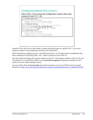 Configuring Named ACLs (Cont.)
Edit an ACL in the access-list configuration mode to deny web
access for host 10.1.1.25:
Branch#show access-lists
Extended IP access list WEB_ONLY
10 permit tcp 10.1.1.0 0.0.0.255 any eq www
20 permit tcp 10.1.1.0 0.0.0.255 any eq 443
Branch#configure terminal
Enter configuration commands, one per line. End with CNTL/Z.
Branch(config)#ip access-list extended WEB_ONLY
Branch(config-ext-nacl)#5 deny ip host 10.1.1.25 any
Branch(config-ext-nacl)#end
Branch#show access-lists
Extended IP access list WEB_ONLY
5 deny ip host 10.1.1.25 any
10 permit tcp 10.1.1.0 0.0.0.255 any eq www
20 permit tcp 10.1.1.0 0.0.0.255 any eq 443
© 2013 Cisco Systems, Inc.
Named IP ACLs allow you to add, modify, or delete individual entries in a specific ACL. You can use
sequence numbers to insert statements anywhere in the named ACL.
When statements are added to the ACL, the default increment is 10. The figure shows an additional entry
that is numbered 5 in the WEB_ONLY ACL, which is inserted in front of line 10.
Note that reload will change the sequence numbers in the ACL. The sequence numbers will be 10, 20, and
30 instead of 5, 10, and 20 after reload. Use the access-list resequence command to renumber the ACL
entries in an ACL without having to reload.
For more details about the ip access-list and related commands, see the Cisco IOS Security Command
Reference at: http://www.cisco.com/en/US/docs/ios/security/command/reference/sec_i1.html#wp1079735.
© 2013 Cisco Systems, Inc. Student Guide 3-47
 