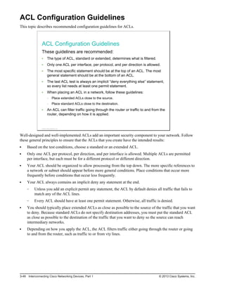 ACL Configuration Guidelines
This topic describes recommended configuration guidelines for ACLs.
ACL Configuration Guidelines
These guidelines are recommended:
The type of ACL, standard or extended, determines what is filtered.
Only one ACL per interface, per protocol, and per direction is allowed.
The most specific statement should be at the top of an ACL. The most
general statement should be at the bottom of an ACL.
The last ACL test is always an implicit “deny everything else” statement,
so every list needs at least one permit statement.
When placing an ACL in a network, follow these guidelines:
Place extended ACLs close to the source.
Place standard ACLs close to the destination.
An ACL can filter traffic going through the router or traffic to and from the
router, depending on how it is applied.
© 2013 Cisco Systems, Inc.
Well-designed and well-implemented ACLs add an important security component to your network. Follow
these general principles to ensure that the ACLs that you create have the intended results:
Based on the test conditions, choose a standard or an extended ACL.
Only one ACL per protocol, per direction, and per interface is allowed. Multiple ACLs are permitted
per interface, but each must be for a different protocol or different direction.
Your ACL should be organized to allow processing from the top down. The more specific references to
a network or subnet should appear before more general conditions. Place conditions that occur more
frequently before conditions that occur less frequently.
Your ACL always contains an implicit deny any statement at the end.
Unless you add an explicit permit any statement, the ACL by default denies all traffic that fails to
match any of the ACL lines.
Every ACL should have at least one permit statement. Otherwise, all traffic is denied.
You should typically place extended ACLs as close as possible to the source of the traffic that you want
to deny. Because standard ACLs do not specify destination addresses, you must put the standard ACL
as close as possible to the destination of the traffic that you want to deny so the source can reach
intermediary networks.
Depending on how you apply the ACL, the ACL filters traffic either going through the router or going
to and from the router, such as traffic to or from vty lines.
3-48 Interconnecting Cisco Networking Devices, Part 1 © 2013 Cisco Systems, Inc.
 
