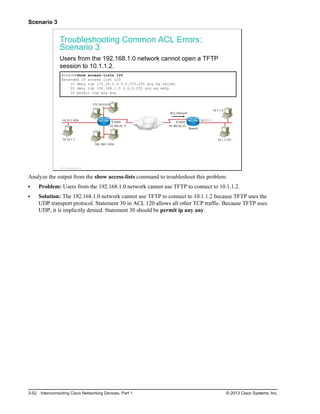 Scenario 3
Troubleshooting Common ACL Errors:
Scenario 3
Users from the 192.168.1.0 network cannot open a TFTP
session to 10.1.1.2.
Branch#show access-lists 120
Extended IP access list 120
10 deny tcp 172.16.0.0 0.0.255.255 any eq telnet
20 deny tcp 192.168.1.0 0.0.0.255 any eq smtp
30 permit tcp any any
10.160.22.11
192.168.1.0/24
10.10.1.1
10.10.1.0/24
172.16.0.0/16
S 0/0/0
10.160.22.33
S 0/0/0
10.1.1.101
10.1.1.2
10.1.1.1
ACL Inbound
Branch
© 2013 Cisco Systems, Inc.
Analyze the output from the show access-lists command to troubleshoot this problem:
Problem: Users from the 192.168.1.0 network cannot use TFTP to connect to 10.1.1.2.
Solution: The 192.168.1.0 network cannot use TFTP to connect to 10.1.1.2 because TFTP uses the
UDP transport protocol. Statement 30 in ACL 120 allows all other TCP traffic. Because TFTP uses
UDP, it is implicitly denied. Statement 30 should be permit ip any any.
3-52 Interconnecting Cisco Networking Devices, Part 1 © 2013 Cisco Systems, Inc.
 