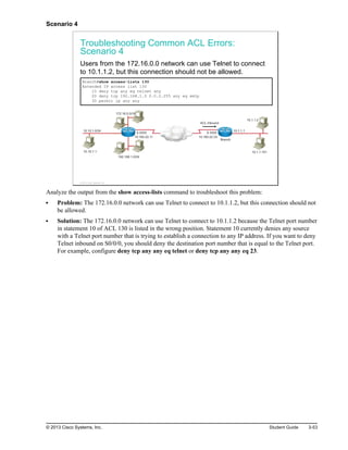 Scenario 4
Troubleshooting Common ACL Errors:
Scenario 4
Users from the 172.16.0.0 network can use Telnet to connect
to 10.1.1.2, but this connection should not be allowed.
Branch#show access-lists 130
Extended IP access list 130
10 deny tcp any eq telnet any
20 deny tcp 192.168.1.0 0.0.0.255 any eq smtp
30 permit ip any any
10.160.22.11
192.168.1.0/24
10.10.1.1
10.10.1.0/24
172.16.0.0/16
S 0/0/0
10.160.22.33
S 0/0/0
10.1.1.101
10.1.1.2
10.1.1.1
ACL Inbound
Branch
© 2013 Cisco Systems, Inc.
Analyze the output from the show access-lists command to troubleshoot this problem:
Problem: The 172.16.0.0 network can use Telnet to connect to 10.1.1.2, but this connection should not
be allowed.
Solution: The 172.16.0.0 network can use Telnet to connect to 10.1.1.2 because the Telnet port number
in statement 10 of ACL 130 is listed in the wrong position. Statement 10 currently denies any source
with a Telnet port number that is trying to establish a connection to any IP address. If you want to deny
Telnet inbound on S0/0/0, you should deny the destination port number that is equal to the Telnet port.
For example, configure deny tcp any any eq telnet or deny tcp any any eq 23.
© 2013 Cisco Systems, Inc. Student Guide 3-53
 