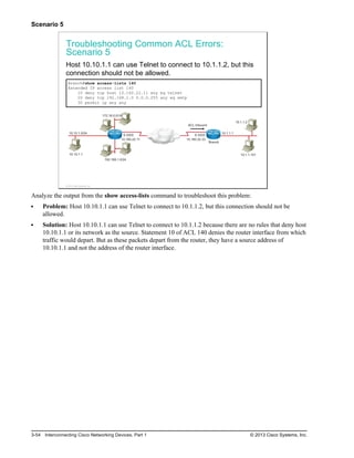 Scenario 5
Troubleshooting Common ACL Errors:
Scenario 5
Host 10.10.1.1 can use Telnet to connect to 10.1.1.2, but this
connection should not be allowed.
Branch#show access-lists 140
Extended IP access list 140
10 deny tcp host 10.160.22.11 any eq telnet
20 deny tcp 192.168.1.0 0.0.0.255 any eq smtp
30 permit ip any any
10.160.22.11
192.168.1.0/24
10.10.1.1
10.10.1.0/24
172.16.0.0/16
S 0/0/0
10.160.22.33
S 0/0/0
10.1.1.101
10.1.1.2
10.1.1.1
ACL Inbound
Branch
© 2013 Cisco Systems, Inc.
Analyze the output from the show access-lists command to troubleshoot this problem:
Problem: Host 10.10.1.1 can use Telnet to connect to 10.1.1.2, but this connection should not be
allowed.
Solution: Host 10.10.1.1 can use Telnet to connect to 10.1.1.2 because there are no rules that deny host
10.10.1.1 or its network as the source. Statement 10 of ACL 140 denies the router interface from which
traffic would depart. But as these packets depart from the router, they have a source address of
10.10.1.1 and not the address of the router interface.
3-54 Interconnecting Cisco Networking Devices, Part 1 © 2013 Cisco Systems, Inc.
 