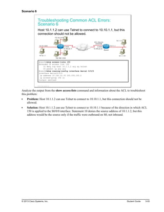 Scenario 6
Troubleshooting Common ACL Errors:
Scenario 6
Host 10.1.1.2 can use Telnet to connect to 10.10.1.1, but this
connection should not be allowed.
10.160.22.11
192.168.1.0/24
10.10.1.1
10.10.1.0/24
172.16.0.0/16
S 0/0/0
10.160.22.33
S 0/0/0
10.1.1.101
10.1.1.2
10.1.1.1
ACL Inbound
Branch
Branch#show access-lists 150
Extended IP access list 150
10 deny tcp host 10.1.1.2 any eq telnet
20 permit ip any any
Branch#show running-config interface Serial 0/0/0
interface Serial0/0/0
ip address 10.160.22.33 255.255.255.0
ip access-group 150 in
<output omitted>
© 2013 Cisco Systems, Inc.
Analyze the output from the show access-lists command and information about the ACL to troubleshoot
this problem:
Problem: Host 10.1.1.2 can use Telnet to connect to 10.10.1.1, but this connection should not be
allowed.
Solution: Host 10.1.1.2 can use Telnet to connect to 10.10.1.1 because of the direction in which ACL
150 is applied to the S0/0/0 interface. Statement 10 denies the source address of 10.1.1.2, but this
address would be the source only if the traffic were outbound on S0, not inbound.
© 2013 Cisco Systems, Inc. Student Guide 3-55
 