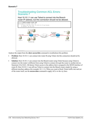 Scenario 7
Troubleshooting Common ACL Errors:
Scenario 7
Host 10.10.1.1 can use Telnet to connect into the Branch
router IP address, but this connection should not be allowed.
Branch#show access-lists 160
Extended IP access list 160
10 deny tcp any host 10.160.22.33 eq telnet
20 permit ip any any
10.160.22.11
192.168.1.0/24
10.10.1.1
10.10.1.0/24
172.16.0.0/16
S 0/0/0
10.160.22.33
S 0/0/0
10.1.1.101
10.1.1.2
10.1.1.1
ACL Inbound
Branch
© 2013 Cisco Systems, Inc.
Analyze the output from the show access-lists command to troubleshoot this problem:
Problem: Host 10.10.1.1 can connect into router B using Telnet, but this connection should not be
allowed.
Solution: Host 10.10.1.1 can connect into the Branch router using Telnet because using Telnet to
connect into the router is different from using Telnet to connect through the router to another device.
Statement 10 of ACL 160 denies Telnet access to the address that is assigned to the S0/0/0 interface of
router B. Host 10.10.1.1 can still use Telnet to connect into the Branch router simply by using a
different interface address (for example 10.1.1.1). When you want to block Telnet traffic into and out
of the router itself, use the access-class command to apply ACLs to the vty lines.
3-56 Interconnecting Cisco Networking Devices, Part 1 © 2013 Cisco Systems, Inc.
 
