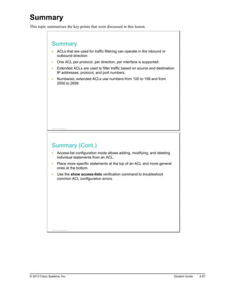 Summary
This topic summarizes the key points that were discussed in this lesson.
Summary
ACLs that are used for traffic filtering can operate in the inbound or
outbound direction.
One ACL per protocol, per direction, per interface is supported.
Extended ACLs are used to filter traffic based on source and destination
IP addresses, protocol, and port numbers.
Numbered, extended ACLs use numbers from 100 to 199 and from
2000 to 2699.
© 2013 Cisco Systems, Inc.
Summary (Cont.)
Access-list configuration mode allows adding, modifying, and deleting
individual statements from an ACL.
Place more specific statements at the top of an ACL and more general
ones at the bottom.
Use the show access-lists verification command to troubleshoot
common ACL configuration errors.
© 2013 Cisco Systems, Inc.
© 2013 Cisco Systems, Inc. Student Guide 3-57
 