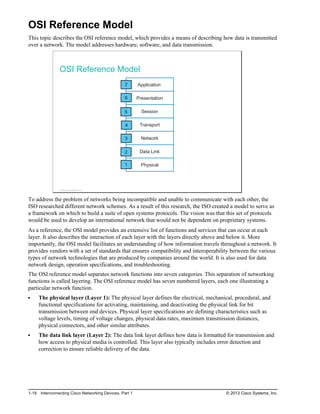 OSI Reference Model
This topic describes the OSI reference model, which provides a means of describing how data is transmitted
over a network. The model addresses hardware, software, and data transmission.
OSI Reference Model
Physical
Application
Presentation
Session
Transport
Network
Data Link
7
6
1
2
3
4
5
© 2013 Cisco Systems, Inc.
To address the problem of networks being incompatible and unable to communicate with each other, the
ISO researched different network schemes. As a result of this research, the ISO created a model to serve as
a framework on which to build a suite of open systems protocols. The vision was that this set of protocols
would be used to develop an international network that would not be dependent on proprietary systems.
As a reference, the OSI model provides an extensive list of functions and services that can occur at each
layer. It also describes the interaction of each layer with the layers directly above and below it. More
importantly, the OSI model facilitates an understanding of how information travels throughout a network. It
provides vendors with a set of standards that ensures compatibility and interoperability between the various
types of network technologies that are produced by companies around the world. It is also used for data
network design, operation specifications, and troubleshooting.
The OSI reference model separates network functions into seven categories. This separation of networking
functions is called layering. The OSI reference model has seven numbered layers, each one illustrating a
particular network function.
The physical layer (Layer 1): The physical layer defines the electrical, mechanical, procedural, and
functional specifications for activating, maintaining, and deactivating the physical link for bit
transmission between end devices. Physical layer specifications are defining characteristics such as
voltage levels, timing of voltage changes, physical data rates, maximum transmission distances,
physical connectors, and other similar attributes.
The data link layer (Layer 2): The data link layer defines how data is formatted for transmission and
how access to physical media is controlled. This layer also typically includes error detection and
correction to ensure reliable delivery of the data.
1-18 Interconnecting Cisco Networking Devices, Part 1 © 2013 Cisco Systems, Inc.
 