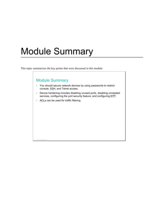 Module Summary
This topic summarizes the key points that were discussed in this module.
Module Summary
You should secure network devices by using passwords to restrict
console, SSH, and Telnet access.
Device hardening includes disabling unused ports, disabling unneeded
services, configuring the port security feature, and configuring NTP.
ACLs can be used for traffic filtering.
© 2013 Cisco Systems, Inc.
 