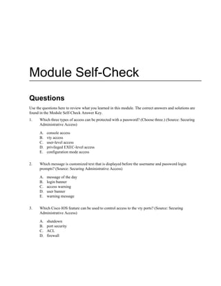 Module Self-Check
Questions
Use the questions here to review what you learned in this module. The correct answers and solutions are
found in the Module Self-Check Answer Key.
1. Which three types of access can be protected with a password? (Choose three.) (Source: Securing
Administrative Access)
A. console access
B. vty access
C. user-level access
D. privileged EXEC-level access
E. configuration mode access
2. Which message is customized text that is displayed before the username and password login
prompts? (Source: Securing Administrative Access)
A. message of the day
B. login banner
C. access warning
D. user banner
E. warning message
3. Which Cisco IOS feature can be used to control access to the vty ports? (Source: Securing
Administrative Access)
A. shutdown
B. port security
C. ACL
D. firewall
 