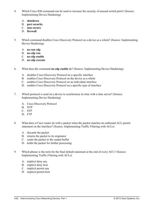 4. Which Cisco IOS command can be used to increase the security of unused switch ports? (Source:
Implementing Device Hardening)
A. shutdown
B. port security
C. mac-secure
D. firewall
5. Which command disables Cisco Discovery Protocol on a device as a whole? (Source: Implementing
Device Hardening)
A. no run cdp
B. no cdp run
C. no cdp enable
D. no cdp execute
6. What does the command no cdp enable do? (Source: Implementing Device Hardening)
A. disables Cisco Discovery Protocol on a specific interface
B. enables Cisco Discovery Protocol on the device as a whole
C. enables Cisco Discovery Protocol on an individual interface
D. enables Cisco Discovery Protocol on a specific type of interface
7. Which protocol is used on a device to synchronize its time with a time server? (Source:
Implementing Device Hardening)
A. Cisco Discovery Protocol
B. NTP
C. STP
D. FTP
8. What does a Cisco router do with a packet when the packet matches an outbound ACL permit
statement on the interface? (Source: Implementing Traffic Filtering with ACLs)
A. discards the packet
B. returns the packet to its originator
C. sends the packet to the output buffer
D. holds the packet for further processing
9. Which phrase is the term for the final default statement at the end of every ACL? (Source:
Implementing Traffic Filtering with ACLs)
A. implicit deny any
B. implicit deny host
C. implicit permit any
D. implicit permit host
3-62 Interconnecting Cisco Networking Devices, Part 1 © 2013 Cisco Systems, Inc.
 