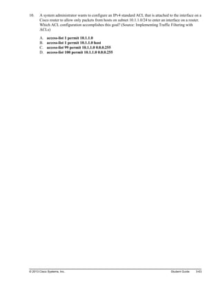 10. A system administrator wants to configure an IPv4 standard ACL that is attached to the interface on a
Cisco router to allow only packets from hosts on subnet 10.1.1.0/24 to enter an interface on a router.
Which ACL configuration accomplishes this goal? (Source: Implementing Traffic Filtering with
ACLs)
A. access-list 1 permit 10.1.1.0
B. access-list 1 permit 10.1.1.0 host
C. access-list 99 permit 10.1.1.0 0.0.0.255
D. access-list 100 permit 10.1.1.0 0.0.0.255
© 2013 Cisco Systems, Inc. Student Guide 3-63
 