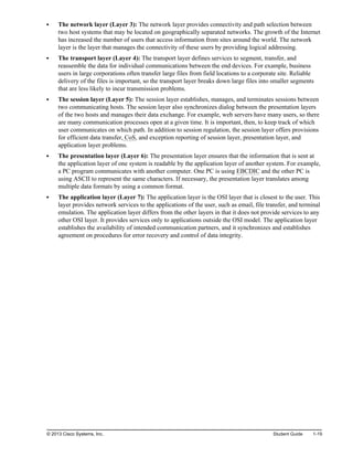 The network layer (Layer 3): The network layer provides connectivity and path selection between
two host systems that may be located on geographically separated networks. The growth of the Internet
has increased the number of users that access information from sites around the world. The network
layer is the layer that manages the connectivity of these users by providing logical addressing.
The transport layer (Layer 4): The transport layer defines services to segment, transfer, and
reassemble the data for individual communications between the end devices. For example, business
users in large corporations often transfer large files from field locations to a corporate site. Reliable
delivery of the files is important, so the transport layer breaks down large files into smaller segments
that are less likely to incur transmission problems.
The session layer (Layer 5): The session layer establishes, manages, and terminates sessions between
two communicating hosts. The session layer also synchronizes dialog between the presentation layers
of the two hosts and manages their data exchange. For example, web servers have many users, so there
are many communication processes open at a given time. It is important, then, to keep track of which
user communicates on which path. In addition to session regulation, the session layer offers provisions
for efficient data transfer, CoS, and exception reporting of session layer, presentation layer, and
application layer problems.
The presentation layer (Layer 6): The presentation layer ensures that the information that is sent at
the application layer of one system is readable by the application layer of another system. For example,
a PC program communicates with another computer. One PC is using EBCDIC and the other PC is
using ASCII to represent the same characters. If necessary, the presentation layer translates among
multiple data formats by using a common format.
The application layer (Layer 7): The application layer is the OSI layer that is closest to the user. This
layer provides network services to the applications of the user, such as email, file transfer, and terminal
emulation. The application layer differs from the other layers in that it does not provide services to any
other OSI layer. It provides services only to applications outside the OSI model. The application layer
establishes the availability of intended communication partners, and it synchronizes and establishes
agreement on procedures for error recovery and control of data integrity.
© 2013 Cisco Systems, Inc. Student Guide 1-19
 