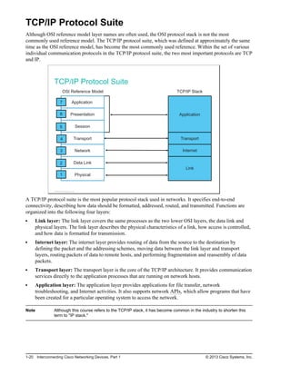 TCP/IP Protocol Suite
Although OSI reference model layer names are often used, the OSI protocol stack is not the most
commonly used reference model. The TCP/IP protocol suite, which was defined at approximately the same
time as the OSI reference model, has become the most commonly used reference. Within the set of various
individual communication protocols in the TCP/IP protocol suite, the two most important protocols are TCP
and IP.
TCP/IP Protocol Suite
Physical
Application
Presentation
Session
Transport
Network
Data Link
Application
Transport
Link
Internet
TCP/IP Stack
OSI Reference Model
7
6
1
2
3
4
5
© 2013 Cisco Systems, Inc.
A TCP/IP protocol suite is the most popular protocol stack used in networks. It specifies end-to-end
connectivity, describing how data should be formatted, addressed, routed, and transmitted. Functions are
organized into the following four layers:
Link layer: The link layer covers the same processes as the two lower OSI layers, the data link and
physical layers. The link layer describes the physical characteristics of a link, how access is controlled,
and how data is formatted for transmission.
Internet layer: The internet layer provides routing of data from the source to the destination by
defining the packet and the addressing schemes, moving data between the link layer and transport
layers, routing packets of data to remote hosts, and performing fragmentation and reassembly of data
packets.
Transport layer: The transport layer is the core of the TCP/IP architecture. It provides communication
services directly to the application processes that are running on network hosts.
Application layer: The application layer provides applications for file transfer, network
troubleshooting, and Internet activities. It also supports network APIs, which allow programs that have
been created for a particular operating system to access the network.
Note Although this course refers to the TCP/IP stack, it has become common in the industry to shorten this
term to "IP stack."
1-20 Interconnecting Cisco Networking Devices, Part 1 © 2013 Cisco Systems, Inc.
 