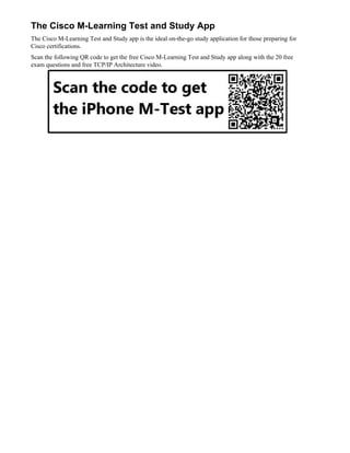 The Cisco M-Learning Test and Study App
The Cisco M-Learning Test and Study app is the ideal on-the-go study application for those preparing for
Cisco certifications.
Scan the following QR code to get the free Cisco M-Learning Test and Study app along with the 20 free
exam questions and free TCP/IP Architecture video.
 