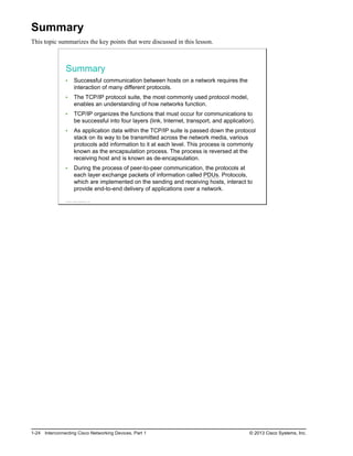 Summary
This topic summarizes the key points that were discussed in this lesson.
Summary
Successful communication between hosts on a network requires the
interaction of many different protocols.
The TCP/IP protocol suite, the most commonly used protocol model,
enables an understanding of how networks function.
TCP/IP organizes the functions that must occur for communications to
be successful into four layers (link, Internet, transport, and application).
As application data within the TCP/IP suite is passed down the protocol
stack on its way to be transmitted across the network media, various
protocols add information to it at each level. This process is commonly
known as the encapsulation process. The process is reversed at the
receiving host and is known as de-encapsulation.
During the process of peer-to-peer communication, the protocols at
each layer exchange packets of information called PDUs. Protocols,
which are implemented on the sending and receiving hosts, interact to
provide end-to-end delivery of applications over a network.
© 2013 Cisco Systems, Inc.
1-24 Interconnecting Cisco Networking Devices, Part 1 © 2013 Cisco Systems, Inc.
 