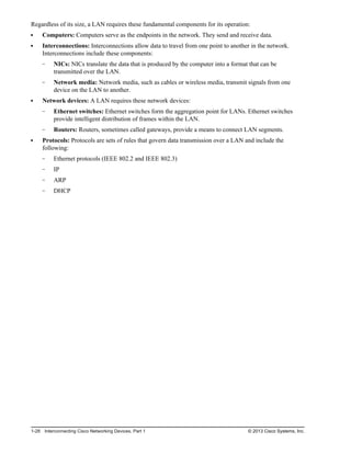 Regardless of its size, a LAN requires these fundamental components for its operation:
Computers: Computers serve as the endpoints in the network. They send and receive data.
Interconnections: Interconnections allow data to travel from one point to another in the network.
Interconnections include these components:
NICs: NICs translate the data that is produced by the computer into a format that can be
transmitted over the LAN.
Network media: Network media, such as cables or wireless media, transmit signals from one
device on the LAN to another.
Network devices: A LAN requires these network devices:
Ethernet switches: Ethernet switches form the aggregation point for LANs. Ethernet switches
provide intelligent distribution of frames within the LAN.
Routers: Routers, sometimes called gateways, provide a means to connect LAN segments.
Protocols: Protocols are sets of rules that govern data transmission over a LAN and include the
following:
Ethernet protocols (IEEE 802.2 and IEEE 802.3)
IP
ARP
DHCP
1-28 Interconnecting Cisco Networking Devices, Part 1 © 2013 Cisco Systems, Inc.
 