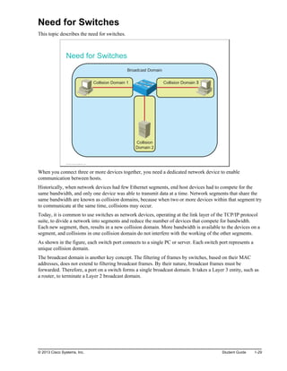Need for Switches
This topic describes the need for switches.
Need for Switches
Broadcast Domain
Collision
Domain 2
Collision Domain 1 Collision Domain 3
© 2013 Cisco Systems, Inc.
When you connect three or more devices together, you need a dedicated network device to enable
communication between hosts.
Historically, when network devices had few Ethernet segments, end host devices had to compete for the
same bandwidth, and only one device was able to transmit data at a time. Network segments that share the
same bandwidth are known as collision domains, because when two or more devices within that segment try
to communicate at the same time, collisions may occur.
Today, it is common to use switches as network devices, operating at the link layer of the TCP/IP protocol
suite, to divide a network into segments and reduce the number of devices that compete for bandwidth.
Each new segment, then, results in a new collision domain. More bandwidth is available to the devices on a
segment, and collisions in one collision domain do not interfere with the working of the other segments.
As shown in the figure, each switch port connects to a single PC or server. Each switch port represents a
unique collision domain.
The broadcast domain is another key concept. The filtering of frames by switches, based on their MAC
addresses, does not extend to filtering broadcast frames. By their nature, broadcast frames must be
forwarded. Therefore, a port on a switch forms a single broadcast domain. It takes a Layer 3 entity, such as
a router, to terminate a Layer 2 broadcast domain.
© 2013 Cisco Systems, Inc. Student Guide 1-29
 