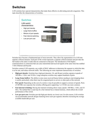 Switches
LAN switches have special characteristics that make them effective in alleviating network congestion. This
topic describes the characteristics of switches.
Switches
LAN switch
characteristics:
High port density
Large frame buffers
Mixture of port speeds
Fast internal switching
Low per-port cost
© 2013 Cisco Systems, Inc.
Switches have become a fundamental part of most networks. They allow the segmentation of a LAN into
separate collision domains. Each port of the switch represents a separate collision domain and provides the
full media to the node or nodes that are connected on that port. The introduction of full-duplex
communications (a connection that can carry transmitted and received signals at the same time) has enabled
1 Gb/s Ethernet and beyond.
Switches connect LAN segments, use a table of MAC addresses to determine the segment to which the data
is to be sent, and reduce network traffic. The following are some important characteristics of switches:
High port density: Switches have high port densities: 24- and 48-port switches operate at speeds of
100 Mb/s, 1 Gb/s, and 10 Gb/s. Large enterprise switches may support hundreds of ports.
Large frame buffers: The ability to store more received frames before needing to start dropping them
is useful, particularly when there may be congested ports to servers or other parts of the network.
Port speed: Depending on the cost of a switch, it may be possible to support a mixture of speeds. Ports
of 100 Mb/s are expected, but switches offering ports supporting 1 or 10 Gb/s are more common.
Fast internal switching: Having fast internal switching allows many speeds: 100 Mb/s, 1 Gb/s, and 10
Gb/s. The method that is used may be a fast internal bus or shared memory, which affects the overall
performance of the switch.
Low per-port cost: Switches provide high port density at a lower cost. For this reason, LAN switches
can accommodate network designs featuring fewer users per segment, therefore increasing the average
available bandwidth per user.
© 2013 Cisco Systems, Inc. Student Guide 1-31
 