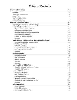 Table of Contents
Course Introduction I-1
Overview I-1
Course Goal and Objectives I-2
Course Flow I-3
Your Training Curriculum I-4
Additional References I-7
Building a Simple Network 1-1
Exploring the Functions of Networking 1-3
What Is a Network? 1-4
Physical Components of a Network 1-6
Interpreting a Network Diagram 1-7
Impact of User Applications on the Network 1-8
Characteristics of a Network 1-9
Physical vs. Logical Topologies 1-11
Summary 1-13
Understanding the Host-to-Host Communications Model 1-15
Introducing Host-to-Host Communications 1-16
OSI Reference Model 1-18
TCP/IP Protocol Suite 1-20
Encapsulation and De-Encapsulation 1-21
Peer-to-Peer Communications 1-23
Summary 1-24
Introducing LANs 1-25
Local Area Networks 1-26
LAN Components 1-27
Need for Switches 1-29
Switches 1-31
Summary 1-32
Operating Cisco IOS Software 1-33
Cisco IOS Software Features and Functions 1-34
Cisco IOS CLI Functions 1-35
User EXEC Mode 1-36
Privileged EXEC Mode 1-37
Help Functions in the CLI 1-38
CLI Error Messages 1-40
Managing Cisco IOS Configurations 1-42
Improving the User Experience in the CLI 1-47
Summary 1-50
Starting a Switch 1-51
Switch Installation 1-52
Switch LED Indicators 1-53
Connecting to a Console Port 1-54
 