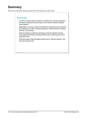 Summary
This topic summarizes the key points that were discussed in this lesson.
Summary
A LAN is a network that is located in a limited area, with the computers
and other components that are part of this network located relatively
close together.
Regardless of its size, several fundamental components are required for
the operation of a LAN, including computers, interconnections, network
devices, and protocols.
Ethernet switches enable the exchange of frames between devices.
They selectively forward individual frames from a receiving port to the
destination port.
Switches support high-throughput performance, high port density, and
have low per-port cost.
© 2013 Cisco Systems, Inc.
1-32 Interconnecting Cisco Networking Devices, Part 1 © 2013 Cisco Systems, Inc.
 