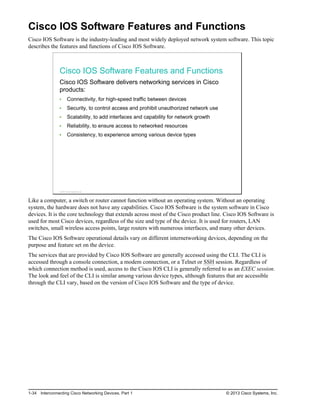 Cisco IOS Software Features and Functions
Cisco IOS Software is the industry-leading and most widely deployed network system software. This topic
describes the features and functions of Cisco IOS Software.
Cisco IOS Software Features and Functions
Cisco IOS Software delivers networking services in Cisco
products:
Connectivity, for high-speed traffic between devices
Security, to control access and prohibit unauthorized network use
Scalability, to add interfaces and capability for network growth
Reliability, to ensure access to networked resources
Consistency, to experience among various device types
© 2013 Cisco Systems, Inc.
Like a computer, a switch or router cannot function without an operating system. Without an operating
system, the hardware does not have any capabilities. Cisco IOS Software is the system software in Cisco
devices. It is the core technology that extends across most of the Cisco product line. Cisco IOS Software is
used for most Cisco devices, regardless of the size and type of the device. It is used for routers, LAN
switches, small wireless access points, large routers with numerous interfaces, and many other devices.
The Cisco IOS Software operational details vary on different internetworking devices, depending on the
purpose and feature set on the device.
The services that are provided by Cisco IOS Software are generally accessed using the CLI. The CLI is
accessed through a console connection, a modem connection, or a Telnet or SSH session. Regardless of
which connection method is used, access to the Cisco IOS CLI is generally referred to as an EXEC session.
The look and feel of the CLI is similar among various device types, although features that are accessible
through the CLI vary, based on the version of Cisco IOS Software and the type of device.
1-34 Interconnecting Cisco Networking Devices, Part 1 © 2013 Cisco Systems, Inc.
 