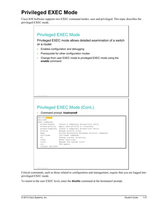 Privileged EXEC Mode
Cisco IOS Software supports two EXEC command modes: user and privileged. This topic describes the
privileged EXEC mode.
Privileged EXEC Mode
Privileged EXEC mode allows detailed examination of a switch
or a router
Enables configuration and debugging
Prerequisite for other configuration modes
Change from user EXEC mode to privileged EXEC mode using the
enable command
© 2013 Cisco Systems, Inc.
Privileged EXEC Mode (Cont.)
Command prompt: hostname#
Switch>enable
Switch#?
Exec commands:
access-enable Create a temporary Access-List entry
access-profile Apply user-profile to interface
access-template Create a temporary Access-List entry
archive Manage archive files
beep Blocks Extensible Exchange Protocol commands
call-home Call-Home commands
cd Change current directory
clear Reset functions
clock Manage the system clock
cns CNS agents
<output omitted>
© 2013 Cisco Systems, Inc.
Critical commands, such as those related to configuration and management, require that you are logged into
privileged EXEC mode.
To return to the user EXEC level, enter the disable command at the hostname# prompt.
© 2013 Cisco Systems, Inc. Student Guide 1-37
 