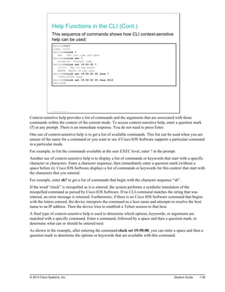 Help Functions in the CLI (Cont.)
This sequence of commands shows how CLI context-sensitive
help can be used:
SwitchX#cl?
clear clock
SwitchX#clock ?
set Set the time and date
SwitchX#clock set ?
hh:mm:ss Current time
SwitchX#clock set 19:50:00 ?
<1-31> Day of the month
MONTH Month of the year
SwitchX#clock set 19:50:00 25 June ?
<1993-2035> Year
SwitchX#clock set 19:50:00 25 June 2012
SwitchX#
© 2013 Cisco Systems, Inc.
Context-sensitive help provides a list of commands and the arguments that are associated with those
commands within the context of the current mode. To access context-sensitive help, enter a question mark
(?) at any prompt. There is an immediate response. You do not need to press Enter.
One use of context-sensitive help is to get a list of available commands. This list can be used when you are
unsure of the name for a command or you want to see if Cisco IOS Software supports a particular command
in a particular mode.
For example, to list the commands available at the user EXEC level, enter ? at the prompt.
Another use of context-sensitive help is to display a list of commands or keywords that start with a specific
character or characters. Enter a character sequence, then immediately enter a question mark (without a
space before it). Cisco IOS Software displays a list of commands or keywords for this context that start with
the characters that you entered.
For example, enter sh? to get a list of commands that begin with the character sequence “sh”.
If the word “clock” is misspelled as it is entered, the system performs a symbolic translation of the
misspelled command as parsed by Cisco IOS Software. If no CLI command matches the string that was
entered, an error message is returned. Furthermore, if there is no Cisco IOS Software command that begins
with the letters entered, the device interprets the command as a host name and attempts to resolve the host
name to an IP address. Then the device tries to establish a Telnet session to that host.
A final type of context-sensitive help is used to determine which options, keywords, or arguments are
matched with a specific command. Enter a command, followed by a space and then a question mark, to
determine what can or should be entered next.
As shown in the example, after entering the command clock set 19:50:00, you can enter a space and then a
question mark to determine the options or keywords that are available with this command.
© 2013 Cisco Systems, Inc. Student Guide 1-39
 