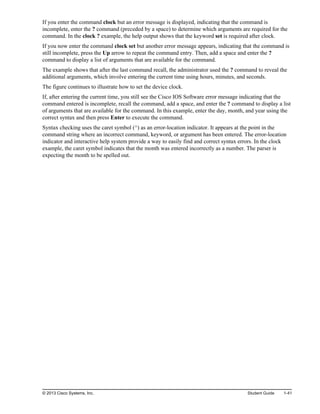 If you enter the command clock but an error message is displayed, indicating that the command is
incomplete, enter the ? command (preceded by a space) to determine which arguments are required for the
command. In the clock ? example, the help output shows that the keyword set is required after clock.
If you now enter the command clock set but another error message appears, indicating that the command is
still incomplete, press the Up arrow to repeat the command entry. Then, add a space and enter the ?
command to display a list of arguments that are available for the command.
The example shows that after the last command recall, the administrator used the ? command to reveal the
additional arguments, which involve entering the current time using hours, minutes, and seconds.
The figure continues to illustrate how to set the device clock.
If, after entering the current time, you still see the Cisco IOS Software error message indicating that the
command entered is incomplete, recall the command, add a space, and enter the ? command to display a list
of arguments that are available for the command. In this example, enter the day, month, and year using the
correct syntax and then press Enter to execute the command.
Syntax checking uses the caret symbol (^) as an error-location indicator. It appears at the point in the
command string where an incorrect command, keyword, or argument has been entered. The error-location
indicator and interactive help system provide a way to easily find and correct syntax errors. In the clock
example, the caret symbol indicates that the month was entered incorrectly as a number. The parser is
expecting the month to be spelled out.
© 2013 Cisco Systems, Inc. Student Guide 1-41
 
