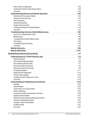 Basic Switch Configuration 1-56
Verifying the Switch Initial Startup Status 1-59
Summary 1-62
Understanding Ethernet and Switch Operation 1-63
Ethernet LAN Connection Media 1-64
Ethernet Frame Structure 1-70
MAC Addresses 1-71
Switching Operation 1-74
Duplex Communication 1-76
Configuring Duplex and Speed Options 1-78
Summary 1-81
Troubleshooting Common Switch Media Issues 1-83
Common Troubleshooting Tools 1-84
Media Issues 1-86
Troubleshooting Switch Media Issues 1-88
Port Issues 1-92
Troubleshooting Port Issues 1-95
Summary 1-97
Module Summary 1-99
Module Self-Check 1-101
Establishing Internet Connectivity 2-1
Understanding the TCP/IP Internet Layer 2-3
Internet Protocol 2-4
IPv4 Address Representation 2-6
IPv4 Header Address Fields 2-7
Decimal and Binary Systems 2-8
Decimal-to-Binary Conversion 2-9
IP Address Classes 2-11
Reserved IPv4 Addresses 2-13
Domain Name System 2-15
Verifying the IPv4 Address of a Host 2-16
Summary 2-18
Understanding IP Addressing and Subnets 2-19
Subnets 2-20
Subnet Masks 2-22
Octet Values of a Subnet Mask 2-24
Default Gateways 2-27
Computing Usable Subnetworks and Hosts 2-29
Applying Subnet Masks 2-31
Determining the Network Addressing Scheme 2-33
Example: Addressing Scheme 2-37
Variable-Length Subnet Mask 2-39
VLSM Example 2-41
Summary 2-44
ii Interconnecting Cisco Networking Devices, Part 1 © 2013 Cisco Systems, Inc.
 