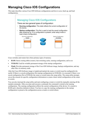 Managing Cisco IOS Configurations
This topic describes various Cisco IOS Software configurations and how to save, back up, and load
configurations.
Managing Cisco IOS Configurations
There are two general types of configuration:
Running configuration: This state reflects the current configuration of
the device.
Startup configuration: This file is used to load the saved configuration
after powering up. If no configuration is present, enter setup mode or
load a blank configuration.
Running Configuration:
RAM
Configuration Configuration
Startup Configuration:
NVRAM
© 2013 Cisco Systems, Inc.
Cisco switches and routers have three primary types of memory:
RAM: Stores routing tables (router), fast-switching cache, running configuration, and so on
NVRAM: Used for writable permanent storage of the startup configuration
Flash: Provides permanent storage of the Cisco IOS Software image, backup configurations, and any
other files via memory cards
After the Cisco IOS Software image is loaded and started, the router or switch must be configured to be
useful. If there is a saved configuration file (startup configuration) in NVRAM, it is executed. If there is no
saved configuration file in NVRAM, the router or switch enters the setup utility. The setup utility prompts
you at the console for specific configuration information to create a basic initial configuration on the router
or switch.
You can also interrupt the setup utility and start configuring a router or switch by manually entering all the
needed commands. After you enter and execute a command, the command is stored in the running
configuration. The running configuration reflects the current configuration of the device. It is stored in
RAM and is therefore deleted at reboot. You have to copy the running configuration to the startup
configuration to preserve the configuration across a router or switch reboot.
1-42 Interconnecting Cisco Networking Devices, Part 1 © 2013 Cisco Systems, Inc.
 