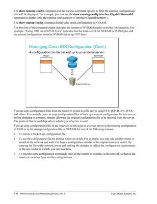 The show running-config command also has various command options to filter the running configurations
that will be displayed. For example, you can use the show running-config interface GigabitEthernet0/1
command to display only the running configuration of interface GigabitEthernet0/1.
The show startup-config command displays the saved configuration in NVRAM.
The first line of the command output indicates the amount of NVRAM used to store the configuration. For
example, “Using 1707 out of 65536 bytes” indicates that the total size of the NVRAM is 65536 bytes and
the current configuration stored in NVRAM takes up 1707 bytes.
Managing Cisco IOS Configuration (Cont.)
A configuration can be backed up to an external server:
External Server
RAM
Configuration Configuration
NVRAM
tftp
ftp
scp
http
…
© 2013 Cisco Systems, Inc.
You can copy configuration files from the router or switch to a file server using FTP, SCP, HTTP, TFTP,
and others. For example, you can copy configuration files to back up a current configuration file to a server
before changing its contents, thereby allowing the original configuration file to be restored from the server.
The protocol that is used depends on which type of server is used.
You can copy configuration files of the router or switch from an external server to the running configuration
in RAM or to the startup configuration file in NVRAM for one of the following reasons:
To restore a backed-up configuration file.
To use the configuration file for another router or switch. For example, you may add another router or
switch to the network and want it to have a configuration similar to the original router or switch. By
copying the file to the network server and making the changes to reflect the configuration requirements
of the new router or switch, you can save time.
To load the same configuration commands onto all the routers or switches in the network so that all the
routers or switches have similar configurations.
1-44 Interconnecting Cisco Networking Devices, Part 1 © 2013 Cisco Systems, Inc.
 