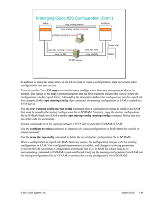 Managing Cisco IOS Configuration (Cont.)
Configuration
NVRAM
TFTP Server
copy running startup
copy startup running ( merge)
configure terminal ( merge)
RAM
copy tftp: running ( merge)
copy run tftp:
copy tftp: start
copy start tftp: Blank
erase start
ge)
Configuration
© 2013 Cisco Systems, Inc.
In addition to using the setup utility or the CLI to load or create a configuration, there are several other
configurations that you can use.
You can use the Cisco IOS copy command to move configurations from one component or device to
another. The syntax of the copy command requires that the first argument indicate the source (where the
configuration is to be copied from), followed by the destination (where the configuration is to be copied to).
For example, in the copy running-config tftp: command, the running configuration in RAM is copied to a
TFTP server.
Use the copy running-config startup-config command after a configuration change is made in the RAM
that must be saved to the startup configuration file in NVRAM. Similarly, copy the startup configuration
file in NVRAM back into RAM with the copy startup-config running-config command. Notice that you
can abbreviate the commands.
Similar commands exist for copying between a TFTP server and either NVRAM or RAM.
Use the configure terminal command to interactively create configurations in RAM from the console or
remote terminal.
Use the erase startup-config command to delete the saved startup configuration file in NVRAM.
When a configuration is copied into RAM from any source, the configuration merges with the existing
configuration in RAM. New configuration parameters are added, and changes to existing parameters
overwrite the old parameters. Configuration commands that exist in RAM for which there is no
corresponding command in NVRAM remain unaffected. Copying the running configuration from RAM into
the startup configuration file in NVRAM overwrites the startup configuration file in NVRAM.
© 2013 Cisco Systems, Inc. Student Guide 1-45
 