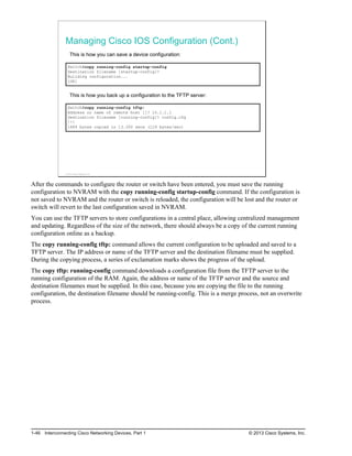 Managing Cisco IOS Configuration (Cont.)
This is how you can save a device configuration:
Switch#copy running-config startup-config
Destination filename [startup-config]?
Building configuration...
[OK]
This is how you back up a configuration to the TFTP server:
Switch#copy running-config tftp:
Address or name of remote host []? 10.1.1.1
Destination filename [running-config]? config.cfg
!!!
1684 bytes copied in 13.300 secs (129 bytes/sec)
© 2013 Cisco Systems, Inc.
After the commands to configure the router or switch have been entered, you must save the running
configuration to NVRAM with the copy running-config startup-config command. If the configuration is
not saved to NVRAM and the router or switch is reloaded, the configuration will be lost and the router or
switch will revert to the last configuration saved in NVRAM.
You can use the TFTP servers to store configurations in a central place, allowing centralized management
and updating. Regardless of the size of the network, there should always be a copy of the current running
configuration online as a backup.
The copy running-config tftp: command allows the current configuration to be uploaded and saved to a
TFTP server. The IP address or name of the TFTP server and the destination filename must be supplied.
During the copying process, a series of exclamation marks shows the progress of the upload.
The copy tftp: running-config command downloads a configuration file from the TFTP server to the
running configuration of the RAM. Again, the address or name of the TFTP server and the source and
destination filenames must be supplied. In this case, because you are copying the file to the running
configuration, the destination filename should be running-config. This is a merge process, not an overwrite
process.
1-46 Interconnecting Cisco Networking Devices, Part 1 © 2013 Cisco Systems, Inc.
 