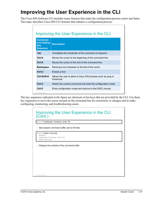 Improving the User Experience in the CLI
The Cisco IOS Software CLI includes many features that make the configuration process easier and faster.
This topic describes Cisco IOS CLI features that enhance a configuration process.
Improving the User Experience in the CLI
Command-
Line Editing
Key
Sequence
Description
Tab Completes the remainder of the command or keyword
Ctrl-A Moves the cursor to the beginning of the command line
Ctrl-E Moves the cursor to the end of the command line
Backspace Removes one character to the left of the cursor
Ctrl-U Erases a line
Ctrl-Shift-6 Allows the user to abort a Cisco IOS process such as ping or
traceroute
Ctrl-C Aborts the current command and exits the configuration mode
Ctrl-Z Ends configuration mode and returns to the EXEC prompt
© 2013 Cisco Systems, Inc.
The key sequences indicated in the figure are shortcuts or hot keys that are provided by the CLI. Use these
key sequences to move the cursor around on the command line for corrections or changes and to make
configuring, monitoring, and troubleshooting easier.
Improving the User Experience in the CLI
(Cont.)
Switch#terminal history size 50
Sets session command buffer size to 50 lines
Switch#show history
enable
terminal history size 50
show history
Displays the contents of the command buffer
© 2013 Cisco Systems, Inc.
© 2013 Cisco Systems, Inc. Student Guide 1-47
 