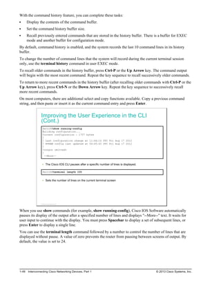 With the command history feature, you can complete these tasks:
Display the contents of the command buffer.
Set the command history buffer size.
Recall previously entered commands that are stored in the history buffer. There is a buffer for EXEC
mode and another buffer for configuration mode.
By default, command history is enabled, and the system records the last 10 command lines in its history
buffer.
To change the number of command lines that the system will record during the current terminal session
only, use the terminal history command in user EXEC mode.
To recall older commands in the history buffer, press Ctrl-P or the Up Arrow key. The command output
will begin with the most recent command. Repeat the key sequence to recall successively older commands.
To return to more recent commands in the history buffer (after recalling older commands with Ctrl-P or the
Up Arrow key), press Ctrl-N or the Down Arrow key. Repeat the key sequence to successively recall
more recent commands.
On most computers, there are additional select and copy functions available. Copy a previous command
string, and then paste or insert it as the current command entry and press Enter.
Improving the User Experience in the CLI
(Cont.)
Switch#show running-config
Building configuration...
Current configuration : 1707 bytes
!
! Last configuration change at 11:46:10 UTC Fri Aug 17 2012
! NVRAM config last updated at 04:45:43 UTC Fri Aug 17 2012
!
<output omitted>
!
--More--
The Cisco IOS CLI pauses after a specific number of lines is displayed.
Switch#terminal length 100
Sets the number of lines on the current terminal screen
© 2013 Cisco Systems, Inc.
When you use show commands (for example, show running-config), Cisco IOS Software automatically
pauses its display of the output after a specified number of lines and displays "--More--" text. It waits for
user input to continue with the display. You must press Spacebar to display a set of subsequent lines, or
press Enter to display a single line.
You can use the terminal length command followed by a number to control the number of lines that are
displayed without pause. A value of zero prevents the router from pausing between screens of output. By
default, the value is set to 24.
1-48 Interconnecting Cisco Networking Devices, Part 1 © 2013 Cisco Systems, Inc.
 