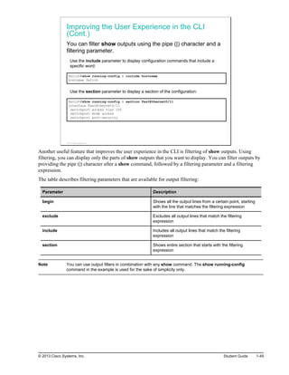 Improving the User Experience in the CLI
(Cont.)
You can filter show outputs using the pipe (|) character and a
filtering parameter.
Use the include parameter to display configuration commands that include a
specific word:
Switch#show running-config | include hostname
hostname Switch
Use the section parameter to display a section of the configuration:
Switch#show running-config | section FastEthernet0/11
interface FastEthernet0/11
switchport access vlan 100
switchport mode access
switchport port-security
© 2013 Cisco Systems, Inc.
Another useful feature that improves the user experience in the CLI is filtering of show outputs. Using
filtering, you can display only the parts of show outputs that you want to display. You can filter outputs by
providing the pipe (|) character after a show command, followed by a filtering parameter and a filtering
expression.
The table describes filtering parameters that are available for output filtering:
Parameter Description
begin Shows all the output lines from a certain point, starting
with the line that matches the filtering expression
exclude Excludes all output lines that match the filtering
expression
include Includes all output lines that match the filtering
expression
section Shows entire section that starts with the filtering
expression
Note You can use output filters in combination with any show command. The show running-config
command in the example is used for the sake of simplicity only.
© 2013 Cisco Systems, Inc. Student Guide 1-49
 