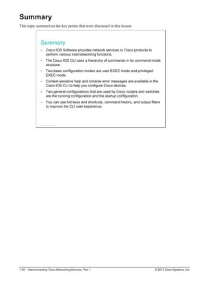 Summary
This topic summarizes the key points that were discussed in this lesson.
Summary
Cisco IOS Software provides network services to Cisco products to
perform various internetworking functions.
The Cisco IOS CLI uses a hierarchy of commands in its command-mode
structure.
Two basic configuration modes are user EXEC mode and privileged
EXEC mode.
Context-sensitive help and console error messages are available in the
Cisco IOS CLI to help you configure Cisco devices.
Two general configurations that are used by Cisco routers and switches
are the running configuration and the startup configuration.
You can use hot keys and shortcuts, command history, and output filters
to improve the CLI user experience.
© 2013 Cisco Systems, Inc.
1-50 Interconnecting Cisco Networking Devices, Part 1 © 2013 Cisco Systems, Inc.
 