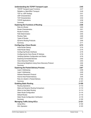 Understanding the TCP/IP Transport Layer 2-45
TCP/IP Transport Layer Functions 2-47
Reliable vs. Best-Effort Transport 2-49
TCP vs. UDP Analogy 2-51
UDP Characteristics 2-52
TCP Characteristics 2-54
TCP/IP Applications 2-56
Summary 2-58
Exploring the Functions of Routing 2-59
Role of a Router 2-60
Router Characteristics 2-61
Router Functions 2-63
Path Determination 2-65
Routing Table 2-66
Types of Routes 2-67
Dynamic Routing Protocols 2-69
Summary 2-71
Configuring a Cisco Router 2-73
Initial Router Startup 2-74
Initial Router Setup 2-75
Configuring Router Interfaces 2-76
Configuring the Cisco Router IP Address 2-78
Verifying Interface Configuration and Status 2-79
Exploring Connected Devices 2-82
Cisco Discovery Protocol 2-83
Discovering Neighbors Using Cisco Discovery Protocol 2-84
Summary 2-86
Exploring the Packet Delivery Process 2-87
Layer 2 Addressing 2-88
Layer 3 Addressing 2-90
Address Resolution Protocol 2-92
Host-to-Host Packet Delivery 2-95
Role of a Switch in Packet Delivery 2-104
Summary 2-107
Enabling Static Routing 2-109
Routing Operations 2-110
Static and Dynamic Routing Comparison 2-112
When to Use Static Routing 2-113
Static Route Configuration 2-114
Default Routes 2-116
Static Route Configuration Verification 2-118
Summary 2-120
Managing Traffic Using ACLs 2-121
Using ACLs 2-122
ACL Operation 2-123
© 2013 Cisco Systems, Inc. Student Guide iii
 