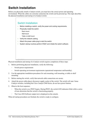 Switch Installation
Before you physically install a Catalyst switch, you must have the correct power and operating
environment. When the cables are correctly connected, the switch can be powered up. This topic describes
the physical installation and startup of a Catalyst switch.
Switch Installation
Before installing a switch, verify the power and cooling requirements.
Physically install the switch:
Rack mount
Wall mount
Table or shelf mount
Verify the network cabling.
Attach the power cable plug to start the switch.
System startup routines perform POST and initiate the switch software.
© 2013 Cisco Systems, Inc.
Physical installation and startup of a Catalyst switch requires completion of these steps:
1. Before performing physical installation, verify the following:
Switch power requirements
Switch operating environment requirements (operational temperature and humidity)
2. Use the appropriate installation procedures for rack mounting, wall mounting, or table or shelf
mounting.
3. Before starting the switch, verify that network cable connections are secure.
4. Attach the power cable plug to the power supply socket of the switch. The switch will start. Some
Catalyst switches, including the Cisco Catalyst 2960 Series, do not have power buttons.
5. Observe the boot sequence:
When the switch is on, POST begins. During POST, the switch LED indicators blink while a series
of tests determine that the switch is functioning properly.
The Cisco IOS Software output text is displayed on the console.
When all startup procedures are finished, the switch is ready to configure.
1-52 Interconnecting Cisco Networking Devices, Part 1 © 2013 Cisco Systems, Inc.
 
