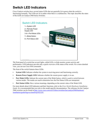 Switch LED Indicators
Cisco Catalyst switches have several status LEDs that are generally lit in green when the switch is
functioning normally. The LEDs are lit in amber when there is a malfunction. This topic describes the states
of the LEDs on Catalyst 2960 Series Switches.
Switch LED Indicators
1—System LED
2—Remote Power
Supply LED
3–6—Port Mode LEDs
7—Mode Button
8—Port Status LED
© 2013 Cisco Systems, Inc.
The front panel of a switch has several lights, called LEDs, to help monitor system activity and
performance. LED indicators provide only a quick overview of the status of the switch. For a more detailed
view, you can use Cisco IOS commands.
The front of the switch features these LEDs:
System LED: Indicates whether the system is receiving power and functioning correctly.
Remote Power Supply LED: Indicates whether the remote power supply is in use.
Port Mode LEDs: Indicate the current state of the Mode button, which is used to switch between
various modes. The modes are used to determine how the Port Status LEDs are interpreted.
Port Status LEDs: Have various meanings, depending on the current value of the Mode LED.
For more details about LED indicators and their functions, refer to the Cisco Switch Hardware Installation
Guide. It is recommended that you refer to the model-specific documentation. The reference for the Catalyst
2960 switches can be found at http://www.cisco.com/en/US/docs/switches/lan/catalyst2960/hardware/
installation/guide/higover.html#wp1021241.
© 2013 Cisco Systems, Inc. Student Guide 1-53
 