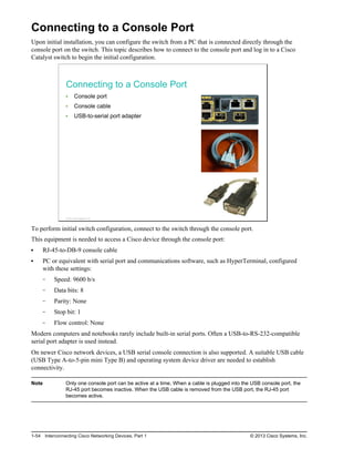 Connecting to a Console Port
Upon initial installation, you can configure the switch from a PC that is connected directly through the
console port on the switch. This topic describes how to connect to the console port and log in to a Cisco
Catalyst switch to begin the initial configuration.
Connecting to a Console Port
Console port
Console cable
USB-to-serial port adapter
© 2013 Cisco Systems, Inc.
To perform initial switch configuration, connect to the switch through the console port.
This equipment is needed to access a Cisco device through the console port:
RJ-45-to-DB-9 console cable
PC or equivalent with serial port and communications software, such as HyperTerminal, configured
with these settings:
Speed: 9600 b/s
Data bits: 8
Parity: None
Stop bit: 1
Flow control: None
Modern computers and notebooks rarely include built-in serial ports. Often a USB-to-RS-232-compatible
serial port adapter is used instead.
On newer Cisco network devices, a USB serial console connection is also supported. A suitable USB cable
(USB Type A-to-5-pin mini Type B) and operating system device driver are needed to establish
connectivity.
Note Only one console port can be active at a time. When a cable is plugged into the USB console port, the
RJ-45 port becomes inactive. When the USB cable is removed from the USB port, the RJ-45 port
becomes active.
1-54 Interconnecting Cisco Networking Devices, Part 1 © 2013 Cisco Systems, Inc.
 