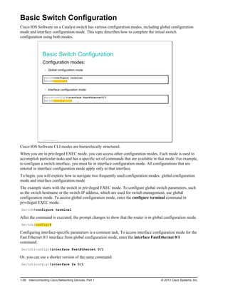 Basic Switch Configuration
Cisco IOS Software on a Catalyst switch has various configuration modes, including global configuration
mode and interface configuration mode. This topic describes how to complete the initial switch
configuration using both modes.
Basic Switch Configuration
Configuration modes:
Global configuration mode
Switch#configure terminal
Switch(config)#
Interface configuration mode
Switch(config)#interface FastEthernet0/1
Switch(config-if)#
© 2013 Cisco Systems, Inc.
Cisco IOS Software CLI modes are hierarchically structured.
When you are in privileged EXEC mode, you can access other configuration modes. Each mode is used to
accomplish particular tasks and has a specific set of commands that are available in that mode. For example,
to configure a switch interface, you must be in interface configuration mode. All configurations that are
entered in interface configuration mode apply only to that interface.
To begin, you will explore how to navigate two frequently used configuration modes: global configuration
mode and interface configuration mode.
The example starts with the switch in privileged EXEC mode. To configure global switch parameters, such
as the switch hostname or the switch IP address, which are used for switch management, use global
configuration mode. To access global configuration mode, enter the configure terminal command in
privileged EXEC mode:
Switch#configure terminal
After the command is executed, the prompt changes to show that the router is in global configuration mode.
Switch(config)#
Configuring interface-specific parameters is a common task. To access interface configuration mode for the
Fast Ethernet 0/1 interface from global configuration mode, enter the interface FastEthernet 0/1
command:
Switch(config)#interface FastEthernet 0/1
Or, you can use a shorter version of the same command:
Switch(config)#interface fa 0/1
1-56 Interconnecting Cisco Networking Devices, Part 1 © 2013 Cisco Systems, Inc.
 