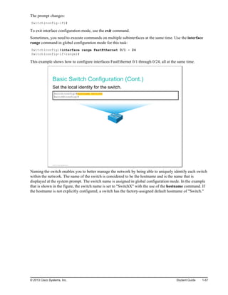 The prompt changes:
Switch(config-if)#
To exit interface configuration mode, use the exit command.
Sometimes, you need to execute commands on multiple subinterfaces at the same time. Use the interface
range command in global configuration mode for this task:
Switch(config)#interface range FastEthernet 0/1 - 24
Switch(config-if-range)#
This example shows how to configure interfaces FastEthernet 0/1 through 0/24, all at the same time.
Basic Switch Configuration (Cont.)
Set the local identity for the switch.
Switch(config)#hostname SwitchX
SwitchX(config)#
© 2013 Cisco Systems, Inc.
Naming the switch enables you to better manage the network by being able to uniquely identify each switch
within the network. The name of the switch is considered to be the hostname and is the name that is
displayed at the system prompt. The switch name is assigned in global configuration mode. In the example
that is shown in the figure, the switch name is set to "SwitchX" with the use of the hostname command. If
the hostname is not explicitly configured, a switch has the factory-assigned default hostname of "Switch."
© 2013 Cisco Systems, Inc. Student Guide 1-57
 
