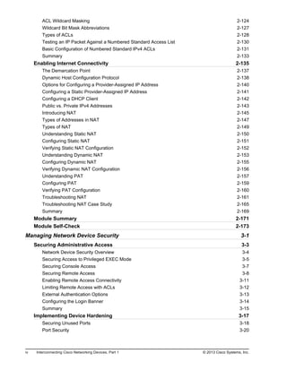 ACL Wildcard Masking 2-124
Wildcard Bit Mask Abbreviations 2-127
Types of ACLs 2-128
Testing an IP Packet Against a Numbered Standard Access List 2-130
Basic Configuration of Numbered Standard IPv4 ACLs 2-131
Summary 2-133
Enabling Internet Connectivity 2-135
The Demarcation Point 2-137
Dynamic Host Configuration Protocol 2-138
Options for Configuring a Provider-Assigned IP Address 2-140
Configuring a Static Provider-Assigned IP Address 2-141
Configuring a DHCP Client 2-142
Public vs. Private IPv4 Addresses 2-143
Introducing NAT 2-145
Types of Addresses in NAT 2-147
Types of NAT 2-149
Understanding Static NAT 2-150
Configuring Static NAT 2-151
Verifying Static NAT Configuration 2-152
Understanding Dynamic NAT 2-153
Configuring Dynamic NAT 2-155
Verifying Dynamic NAT Configuration 2-156
Understanding PAT 2-157
Configuring PAT 2-159
Verifying PAT Configuration 2-160
Troubleshooting NAT 2-161
Troubleshooting NAT Case Study 2-165
Summary 2-169
Module Summary 2-171
Module Self-Check 2-173
Managing Network Device Security 3-1
Securing Administrative Access 3-3
Network Device Security Overview 3-4
Securing Access to Privileged EXEC Mode 3-5
Securing Console Access 3-7
Securing Remote Access 3-8
Enabling Remote Access Connectivity 3-11
Limiting Remote Access with ACLs 3-12
External Authentication Options 3-13
Configuring the Login Banner 3-14
Summary 3-15
Implementing Device Hardening 3-17
Securing Unused Ports 3-18
Port Security 3-20
iv Interconnecting Cisco Networking Devices, Part 1 © 2013 Cisco Systems, Inc.
 