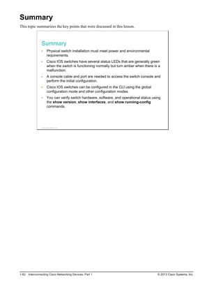 Summary
This topic summarizes the key points that were discussed in this lesson.
Summary
Physical switch installation must meet power and environmental
requirements.
Cisco IOS switches have several status LEDs that are generally green
when the switch is functioning normally but turn amber when there is a
malfunction.
A console cable and port are needed to access the switch console and
perform the initial configuration.
Cisco IOS switches can be configured in the CLI using the global
configuration mode and other configuration modes.
You can verify switch hardware, software, and operational status using
the show version, show interfaces, and show running-config
commands.
© 2013 Cisco Systems, Inc.
1-62 Interconnecting Cisco Networking Devices, Part 1 © 2013 Cisco Systems, Inc.
 