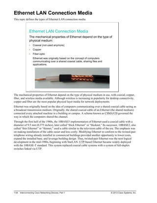 Ethernet LAN Connection Media
This topic defines the types of Ethernet LAN connection media.
Ethernet LAN Connection Media
The mechanical properties of Ethernet depend on the type of
physical medium:
Coaxial (not used anymore)
Copper
Fiber-optic
Ethernet was originally based on the concept of computers
communicating over a shared coaxial cable, sharing files and
applications.
© 2013 Cisco Systems, Inc.
The mechanical properties of Ethernet depend on the type of physical medium in use, with coaxial, copper,
fiber, and wireless media available. Although wireless is increasing in popularity for desktop connectivity,
copper and fiber are the most popular physical layer media for network deployments.
Ethernet was originally based on the idea of computers communicating over a shared coaxial cable acting as
a broadcast transmission medium. Originally, the shared coaxial cable of an Ethernet (the shared medium)
connected every attached machine in a building or campus. A scheme known as CSMA/CD governed the
way in which the computers shared the channel.
Through the first half of the 1980s, the 10BASE5 implementation of Ethernet used a coaxial cable with a
diameter of 9.5 mm (0.375 inches), later called “thick Ethernet” or “thicknet.” Its successor, 10BASE2, also
called “thin Ethernet” or “thinnet,” used a cable similar to the television cable of the era. The emphasis was
on making installation of the cable easier and less costly. Modifying Ethernet to conform to the twisted-pair
telephone wiring already installed in commercial buildings provided another opportunity to lower costs,
expand the installed base, and leverage building design. Thus, twisted-pair Ethernet was the next logical
development in the mid-1980s, beginning with StarLAN. UTP-based Ethernet became widely deployed
with the 10BASE-T standard. This system replaced coaxial cable systems with a system of full-duplex
switches linked via UTP.
1-64 Interconnecting Cisco Networking Devices, Part 1 © 2013 Cisco Systems, Inc.
 