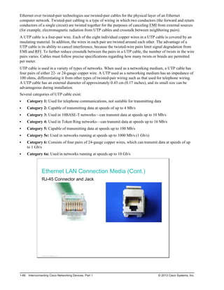 Ethernet over twisted-pair technologies use twisted-pair cables for the physical layer of an Ethernet
computer network. Twisted-pair cabling is a type of wiring in which two conductors (the forward and return
conductors of a single circuit) are twisted together for the purposes of canceling EMI from external sources
(for example, electromagnetic radiation from UTP cables and crosstalk between neighboring pairs).
A UTP cable is a four-pair wire. Each of the eight individual copper wires in a UTP cable is covered by an
insulating material. In addition, the wires in each pair are twisted around each other. The advantage of a
UTP cable is its ability to cancel interference, because the twisted-wire pairs limit signal degradation from
EMI and RFI. To further reduce crosstalk between the pairs in a UTP cable, the number of twists in the wire
pairs varies. Cables must follow precise specifications regarding how many twists or braids are permitted
per meter.
UTP cable is used in a variety of types of networks. When used as a networking medium, a UTP cable has
four pairs of either 22- or 24-gauge copper wire. A UTP used as a networking medium has an impedance of
100 ohms, differentiating it from other types of twisted-pair wiring such as that used for telephone wiring.
A UTP cable has an external diameter of approximately 0.43 cm (0.17 inches), and its small size can be
advantageous during installation.
Several categories of UTP cable exist:
Category 1: Used for telephone communications, not suitable for transmitting data
Category 2: Capable of transmitting data at speeds of up to 4 Mb/s
Category 3: Used in 10BASE-T networks—can transmit data at speeds up to 10 Mb/s
Category 4: Used in Token Ring networks—can transmit data at speeds up to 16 Mb/s
Category 5: Capable of transmitting data at speeds up to 100 Mb/s
Category 5e: Used in networks running at speeds up to 1000 Mb/s (1 Gb/s)
Category 6: Consists of four pairs of 24-gauge copper wires, which can transmit data at speeds of up
to 1 Gb/s
Category 6a: Used in networks running at speeds up to 10 Gb/s
Ethernet LAN Connection Media (Cont.)
RJ-45 Connector and Jack
© 2013 Cisco Systems, Inc.
1-66 Interconnecting Cisco Networking Devices, Part 1 © 2013 Cisco Systems, Inc.
 