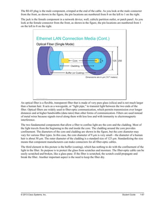 The RJ-45 plug is the male component, crimped at the end of the cable. As you look at the male connector
from the front, as shown in the figure, the pin locations are numbered from 8 on the left to 1 on the right.
The jack is the female component in a network device, wall, cubicle partition outlet, or patch panel. As you
look at the female connector from the front, as shown in the figure, the pin locations are numbered from 1
on the left to 8 on the right.
Ethernet LAN Connection Media (Cont.)
Optical Fiber (Single Mode)
Dimensions are in μm (10–6 meters)
9 125 250
Core
Cladding
Buffer (or Coating)
© 2013 Cisco Systems, Inc.
An optical fiber is a flexible, transparent fiber that is made of very pure glass (silica) and is not much larger
than a human hair. It acts as a waveguide, or “light pipe,” to transmit light between the two ends of the
fiber. Optical fibers are widely used in fiber-optic communication, which permits transmission over longer
distances and at higher bandwidths (data rates) than other forms of communication. Fibers are used instead
of metal wires because signals travel along them with less loss and with immunity to electromagnetic
interference.
The two fundamental components that allow a fiber to confine light are the core and the cladding. Most of
the light travels from the beginning to the end inside the core. The cladding around the core provides
confinement. The diameters of the core and cladding are shown in the figure, but the core diameter may
vary for various fiber types. In this case, the core diameter of 9 µm is very small—the diameter of a human
hair is about 50 µm. The outer diameter of the cladding is a standard size of 125 µm. Standardizing the size
means that component manufacturers can make connectors for all fiber-optic cables.
The third element in this picture is the buffer (coating), which has nothing to do with the confinement of the
light in the fiber. Its purpose is to protect the glass from scratches and moisture. The fiber-optic cable can be
easily scratched and broken, like a glass pane. If the fiber is scratched, the scratch could propagate and
break the fiber. Another important aspect is the need to keep the fiber dry.
© 2013 Cisco Systems, Inc. Student Guide 1-67
 