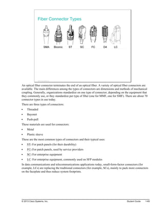 Fiber Connector Types
© 2013 Cisco Systems, Inc.
An optical fiber connector terminates the end of an optical fiber. A variety of optical fiber connectors are
available. The main differences among the types of connectors are dimensions and methods of mechanical
coupling. Generally, organizations standardize on one type of connector, depending on the equipment that
they commonly use, or they standardize per type of fiber (one for MMF, one for SMF). There are about 70
connector types in use today.
There are three types of connectors:
Threaded
Bayonet
Push-pull
These materials are used for connectors:
Metal
Plastic sleeve
These are the most common types of connectors and their typical uses:
ST: For patch panels (for their durability)
FC: For patch panels, used by service providers
SC: For enterprise equipment
LC: For enterprise equipment, commonly used on SFP modules
In data communications and telecommunications applications today, small-form-factor connectors (for
example, LCs) are replacing the traditional connectors (for example, SCs), mainly to pack more connectors
on the faceplate and thus reduce system footprints.
© 2013 Cisco Systems, Inc. Student Guide 1-69
 