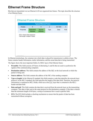 Ethernet Frame Structure
Bits that are transmitted over an Ethernet LAN are organized into frames. This topic describes the structure
of an Ethernet frame.
Ethernet Frame Structure
Typical Ethernet Frame
8 bytes 6 6 2 46-1500 4
Preamble Destination
Address
Source
Address
Type Data FCS
FCS = frame check sequence
Field length is stated in bytes.
© 2013 Cisco Systems, Inc.
In Ethernet terminology, the container into which data is placed for transmission is called a frame. The
frame contains header information, trailer information, and the actual data that is being transmitted.
The figure shows the most important fields of a MAC layer of the Ethernet frame:
Preamble: This field consists of 8 bytes of alternating 1s and 0s that are used to synchronize the
signals of the communicating computers.
Destination address: This field contains the address of the NIC on the local network to which the
packet is being sent.
Source address: This field contains the address of the NIC of the sending computer.
Type or length: In the Ethernet II standard, this field contains a code that identifies the network layer
protocol. In the 802.3 standard, this field specifies the length of the data field. Therefore, the protocol
information is contained in 802.2 fields, which are at the LLC layer that is contained in the 802.2
header and data field.
Data and pad: This field contains the data that is received from the network layer on the transmitting
computer. This data is then sent to the same protocol on the destination computer. If the data is shorter
than the minimum length of 46 bytes, a string of extraneous bits is used to pad the field.
FCS: The FCS field includes a checking mechanism to ensure that the packet of data has been
transmitted without corruption.
1-70 Interconnecting Cisco Networking Devices, Part 1 © 2013 Cisco Systems, Inc.
 